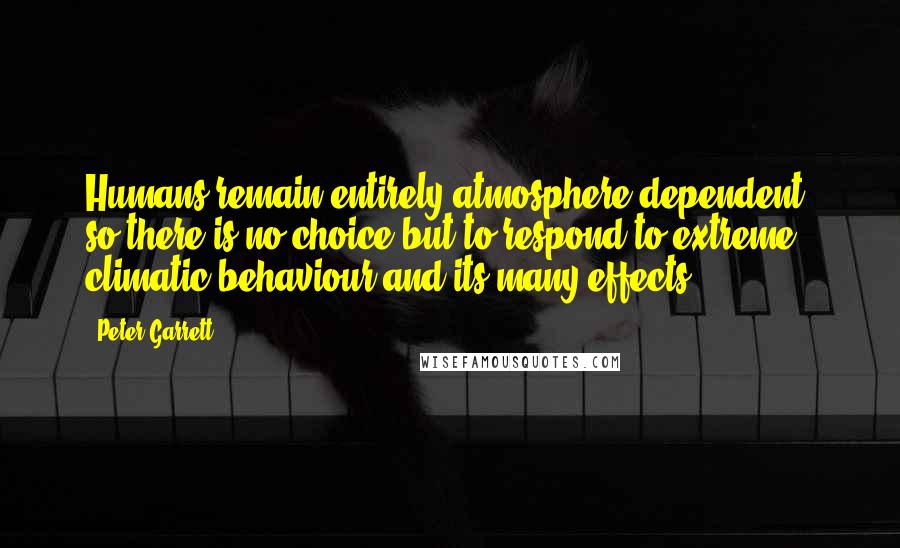 Peter Garrett quotes: Humans remain entirely atmosphere dependent, so there is no choice but to respond to extreme climatic behaviour and its many effects.