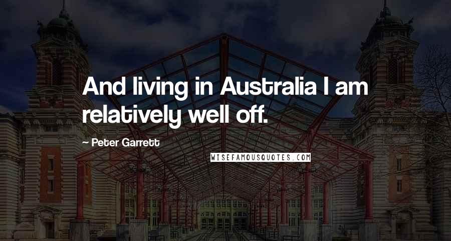 Peter Garrett quotes: And living in Australia I am relatively well off.