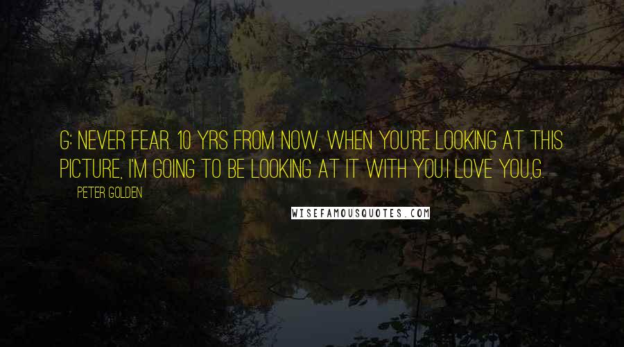 Peter Golden quotes: G: Never fear. 10 yrs from now, when you're looking at this picture, I'm going to be looking at it with you.I love you,G. Peter Golden quotes: G: Never fear. 10 yrs from now, when you're looking at this picture, I'm going to be looking at it with you.I love you,G.