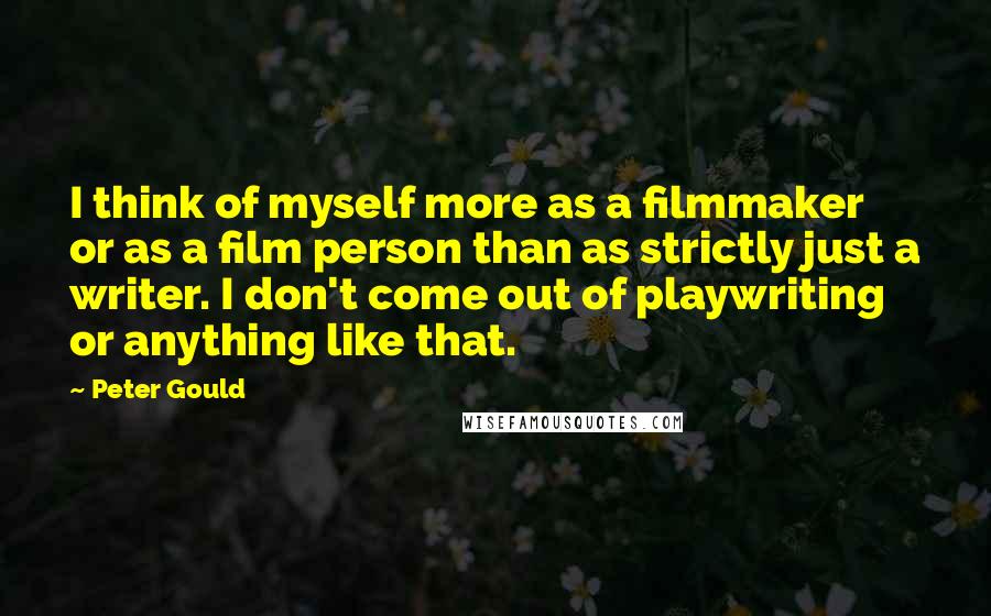 Peter Gould quotes: I think of myself more as a filmmaker or as a film person than as strictly just a writer. I don't come out of playwriting or anything like that.