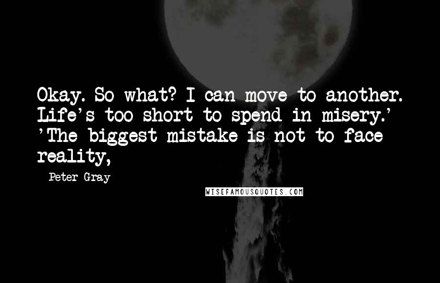 Peter Gray quotes: Okay. So what? I can move to another. Life's too short to spend in misery.' 'The biggest mistake is not to face reality, Peter Gray quotes: Okay. So what? I can move to another. Life's too short to spend in misery.' 'The biggest mistake is not to face reality,
