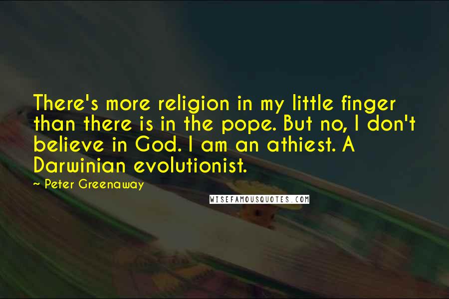 Peter Greenaway quotes: There's more religion in my little finger than there is in the pope. But no, I don't believe in God. I am an athiest. A Darwinian evolutionist. Peter Greenaway quotes: There's more religion in my little finger than there is in the pope. But no, I don't believe in God. I am an athiest. A Darwinian evolutionist.