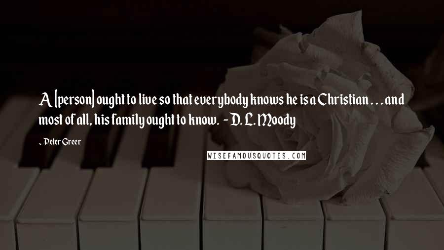 Peter Greer quotes: A [person] ought to live so that everybody knows he is a Christian . . . and most of all, his family ought to know. - D. L. Moody