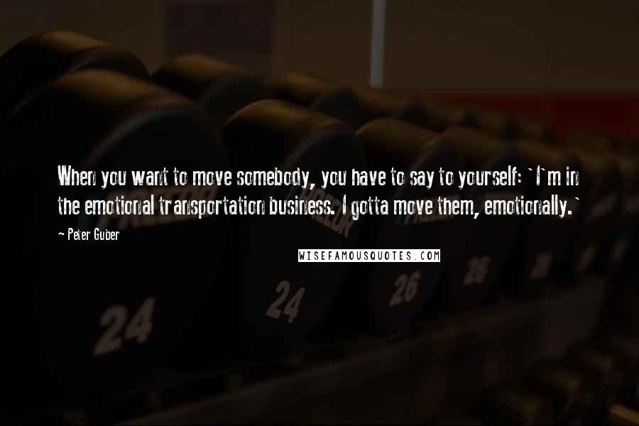 Peter Guber quotes: When you want to move somebody, you have to say to yourself: 'I'm in the emotional transportation business. I gotta move them, emotionally.' Peter Guber quotes: When you want to move somebody, you have to say to yourself: 'I'm in the emotional transportation business. I gotta move them, emotionally.'