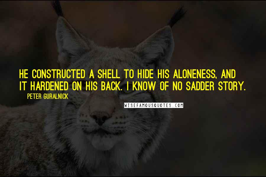 Peter Guralnick quotes: He constructed a shell to hide his aloneness, and it hardened on his back. I know of no sadder story. Peter Guralnick quotes: He constructed a shell to hide his aloneness, and it hardened on his back. I know of no sadder story.