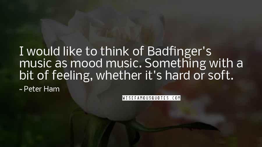 Peter Ham quotes: I would like to think of Badfinger's music as mood music. Something with a bit of feeling, whether it's hard or soft. Peter Ham quotes: I would like to think of Badfinger's music as mood music. Something with a bit of feeling, whether it's hard or soft.