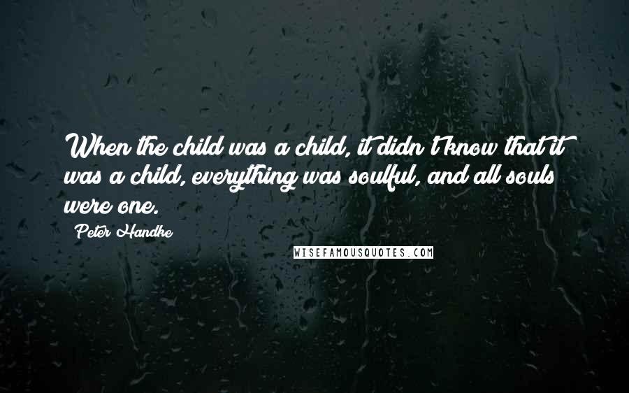 Peter Handke quotes: When the child was a child, it didn't know that it was a child, everything was soulful, and all souls were one.