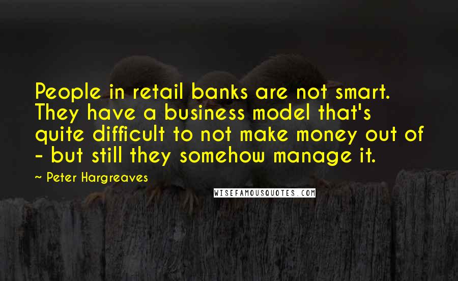 Peter Hargreaves quotes: People in retail banks are not smart. They have a business model that's quite difficult to not make money out of - but still they somehow manage it.