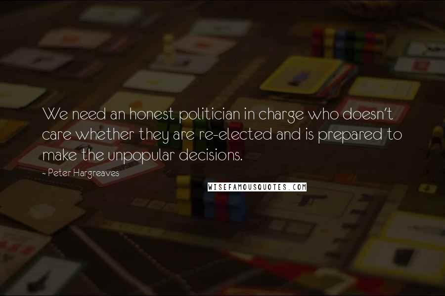 Peter Hargreaves quotes: We need an honest politician in charge who doesn't care whether they are re-elected and is prepared to make the unpopular decisions.