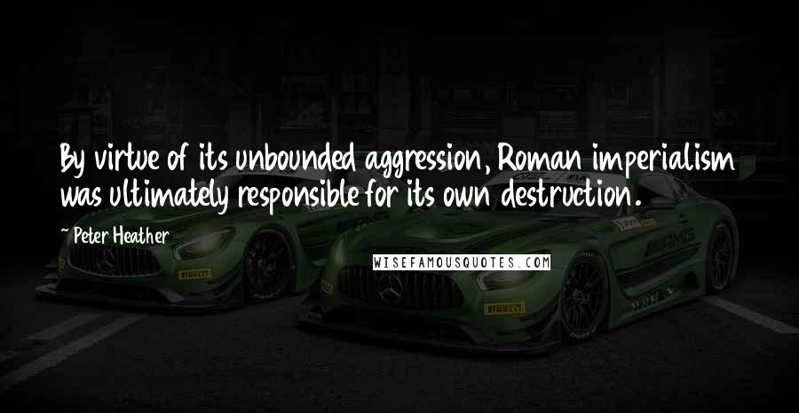 Peter Heather quotes: By virtue of its unbounded aggression, Roman imperialism was ultimately responsible for its own destruction.