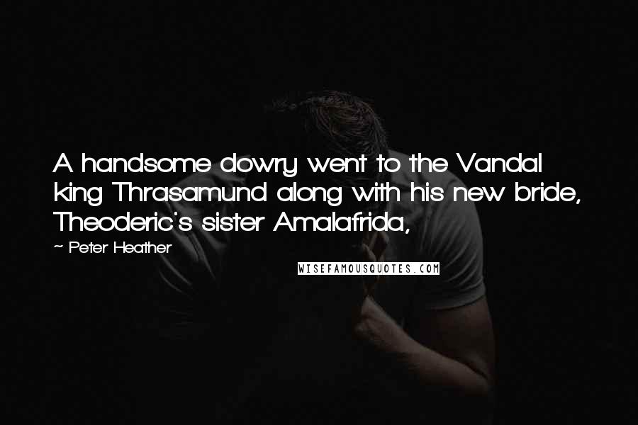 Peter Heather quotes: A handsome dowry went to the Vandal king Thrasamund along with his new bride, Theoderic's sister Amalafrida,