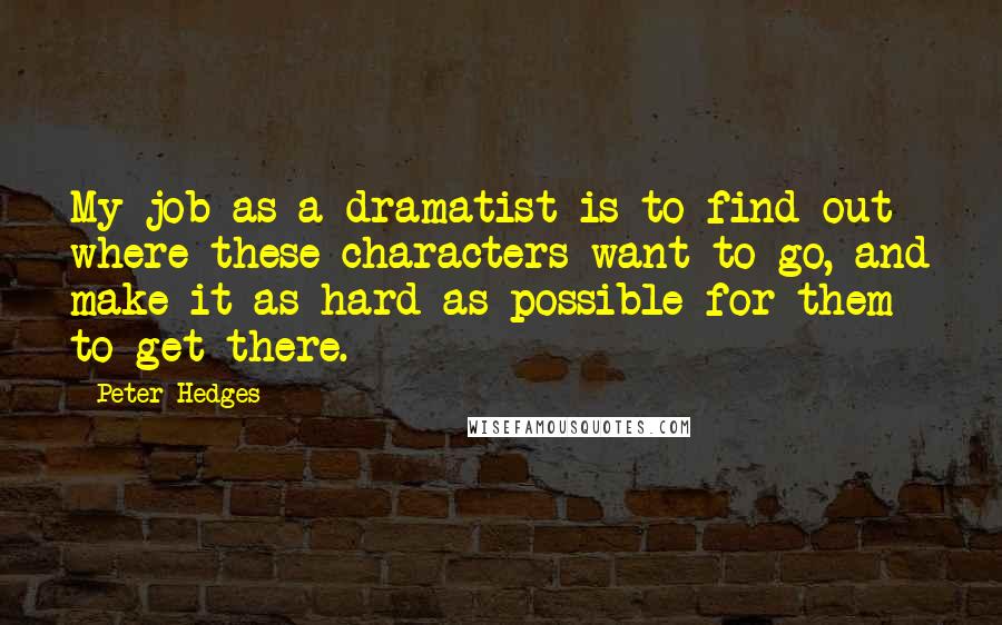 Peter Hedges quotes: My job as a dramatist is to find out where these characters want to go, and make it as hard as possible for them to get there. Peter Hedges quotes: My job as a dramatist is to find out where these characters want to go, and make it as hard as possible for them to get there.