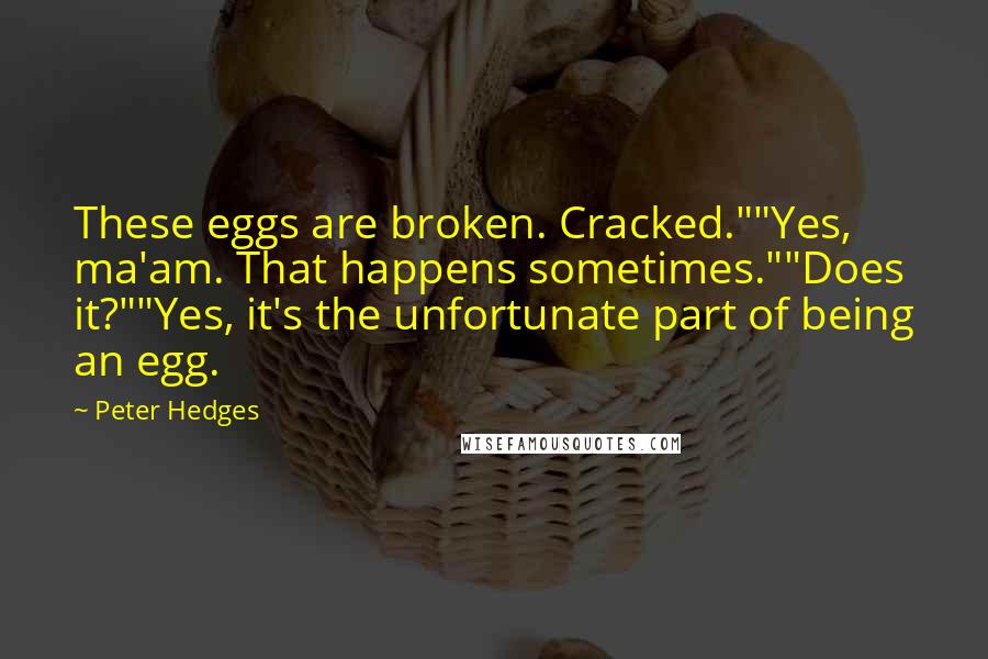 Peter Hedges quotes: These eggs are broken. Cracked.""Yes, ma'am. That happens sometimes.""Does it?""Yes, it's the unfortunate part of being an egg. Peter Hedges quotes: These eggs are broken. Cracked.""Yes, ma'am. That happens sometimes.""Does it?""Yes, it's the unfortunate part of being an egg.