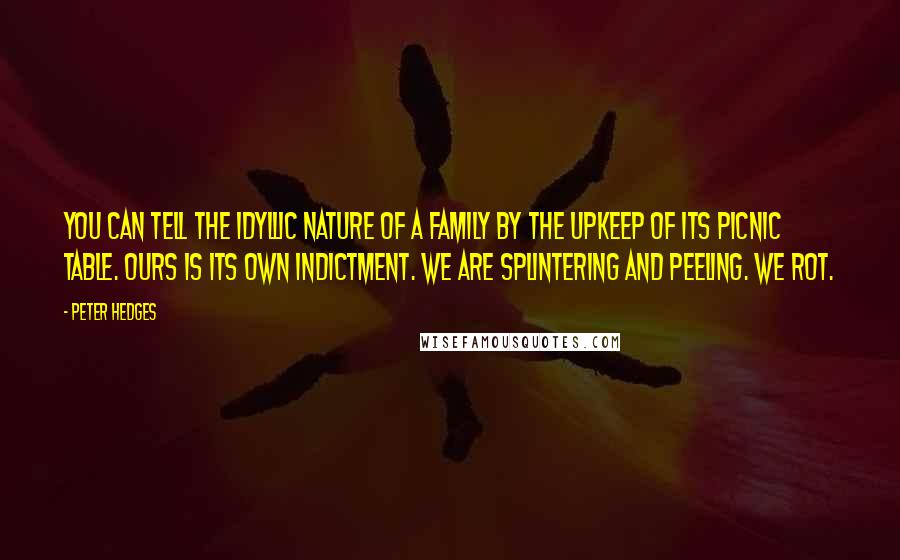 Peter Hedges quotes: You can tell the idyllic nature of a family by the upkeep of its picnic table. Ours is its own indictment. We are splintering and peeling. We rot. Peter Hedges quotes: You can tell the idyllic nature of a family by the upkeep of its picnic table. Ours is its own indictment. We are splintering and peeling. We rot.