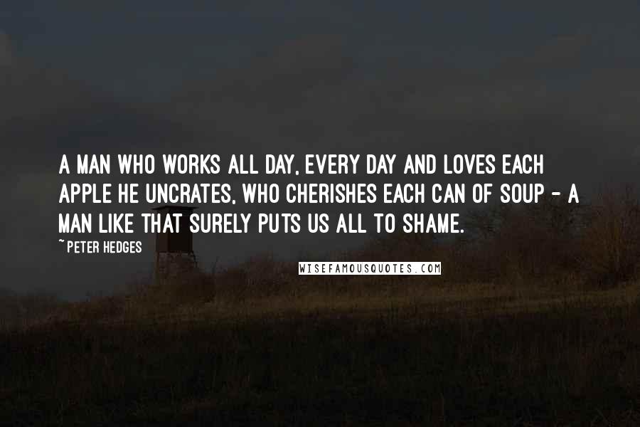 Peter Hedges quotes: A man who works all day, every day and loves each apple he uncrates, who cherishes each can of soup - a man like that surely puts us all to Peter Hedges quotes: A man who works all day, every day and loves each apple he uncrates, who cherishes each can of soup - a man like that surely puts us all to