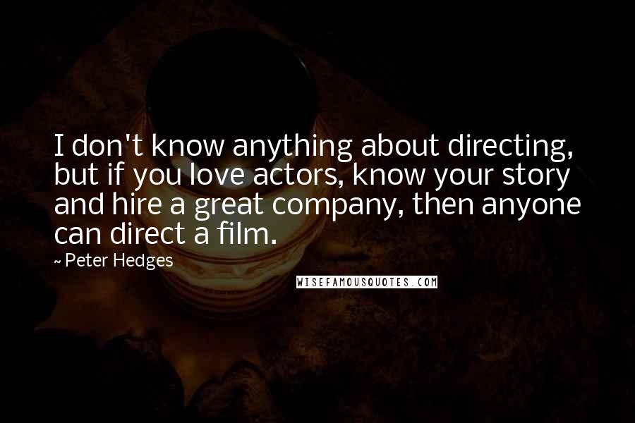 Peter Hedges quotes: I don't know anything about directing, but if you love actors, know your story and hire a great company, then anyone can direct a film. Peter Hedges quotes: I don't know anything about directing, but if you love actors, know your story and hire a great company, then anyone can direct a film.