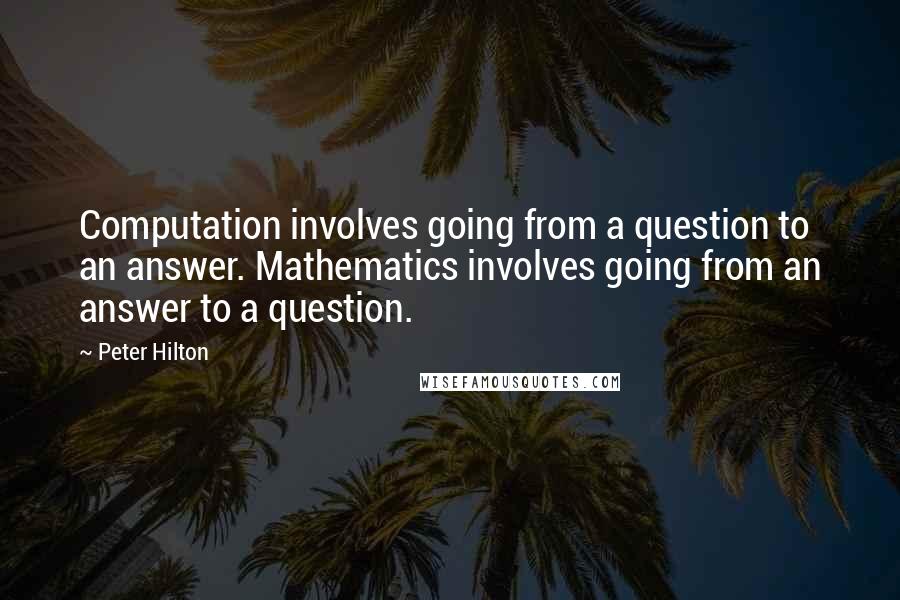 Peter Hilton quotes: Computation involves going from a question to an answer. Mathematics involves going from an answer to a question.