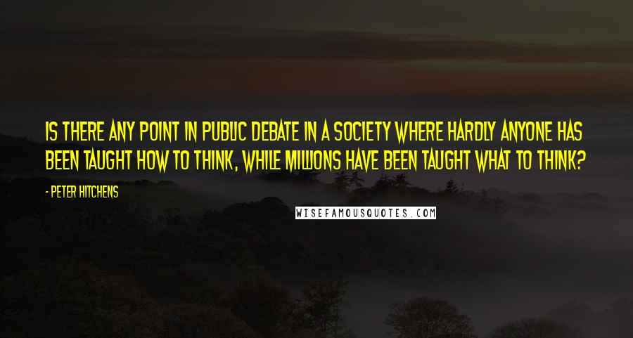 Peter Hitchens quotes: Is there any point in public debate in a society where hardly anyone has been taught how to think, while millions have been taught what to think?