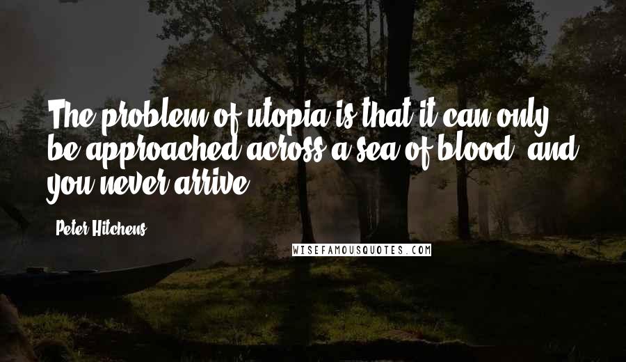 Peter Hitchens quotes: The problem of utopia is that it can only be approached across a sea of blood, and you never arrive.