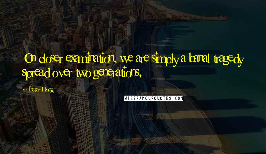 Peter Hoeg quotes: On closer examination, we are simply a banal tragedy spread over two generations.