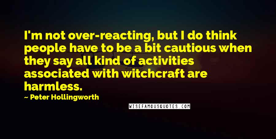 Peter Hollingworth quotes: I'm not over-reacting, but I do think people have to be a bit cautious when they say all kind of activities associated with witchcraft are harmless. Peter Hollingworth quotes: I'm not over-reacting, but I do think people have to be a bit cautious when they say all kind of activities associated with witchcraft are harmless.