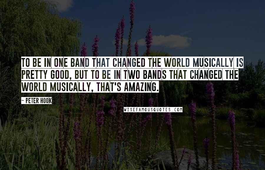 Peter Hook quotes: To be in one band that changed the world musically is pretty good, but to be in two bands that changed the world musically, that's amazing.