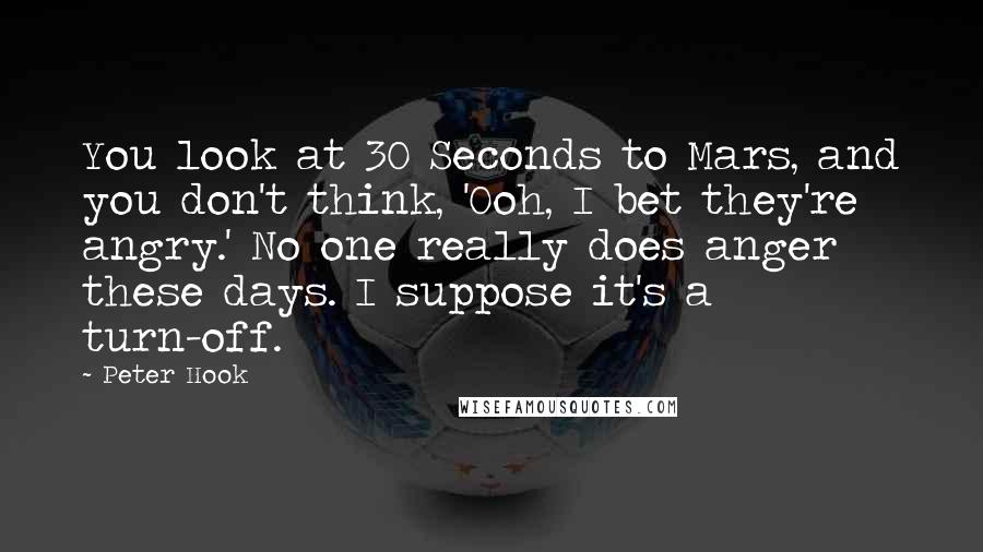 Peter Hook quotes: You look at 30 Seconds to Mars, and you don't think, 'Ooh, I bet they're angry.' No one really does anger these days. I suppose it's a turn-off.