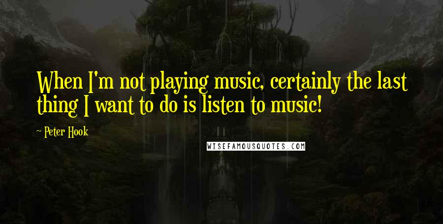 Peter Hook quotes: When I'm not playing music, certainly the last thing I want to do is listen to music!