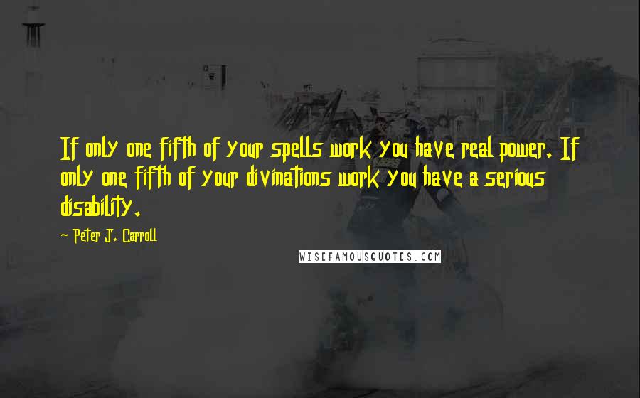 Peter J. Carroll quotes: If only one fifth of your spells work you have real power. If only one fifth of your divinations work you have a serious disability.