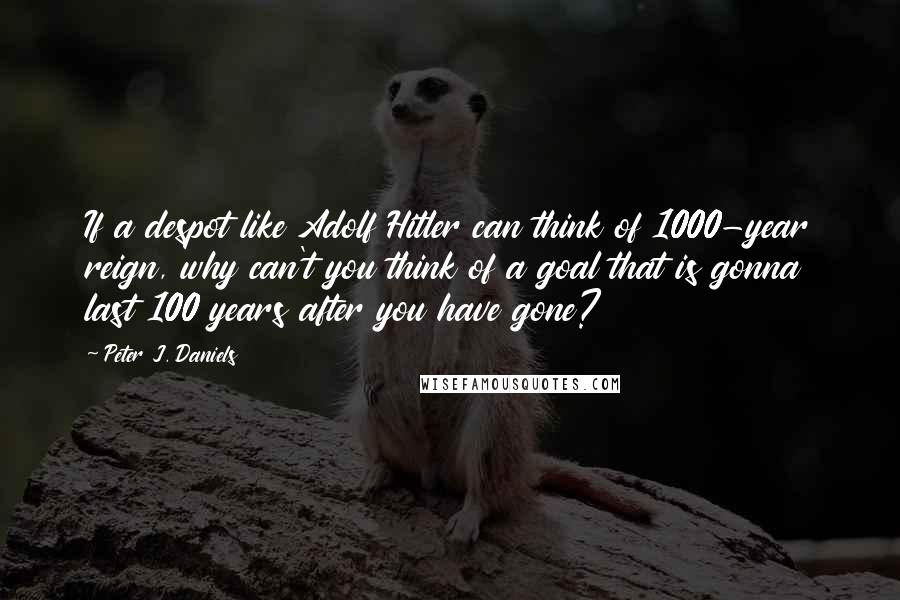 Peter J. Daniels quotes: If a despot like Adolf Hitler can think of 1000-year reign, why can't you think of a goal that is gonna last 100 years after you have gone?