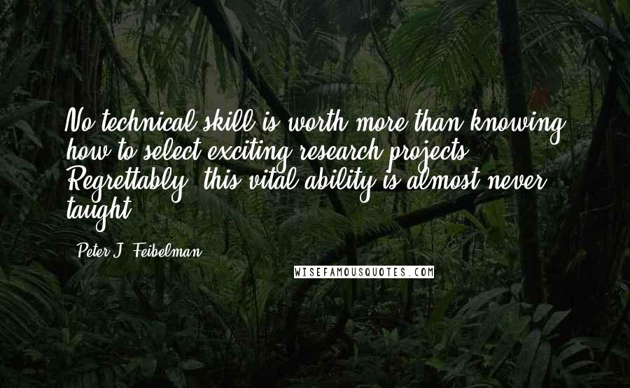 Peter J. Feibelman quotes: No technical skill is worth more than knowing how to select exciting research projects. Regrettably, this vital ability is almost never taught. Peter J. Feibelman quotes: No technical skill is worth more than knowing how to select exciting research projects. Regrettably, this vital ability is almost never taught.