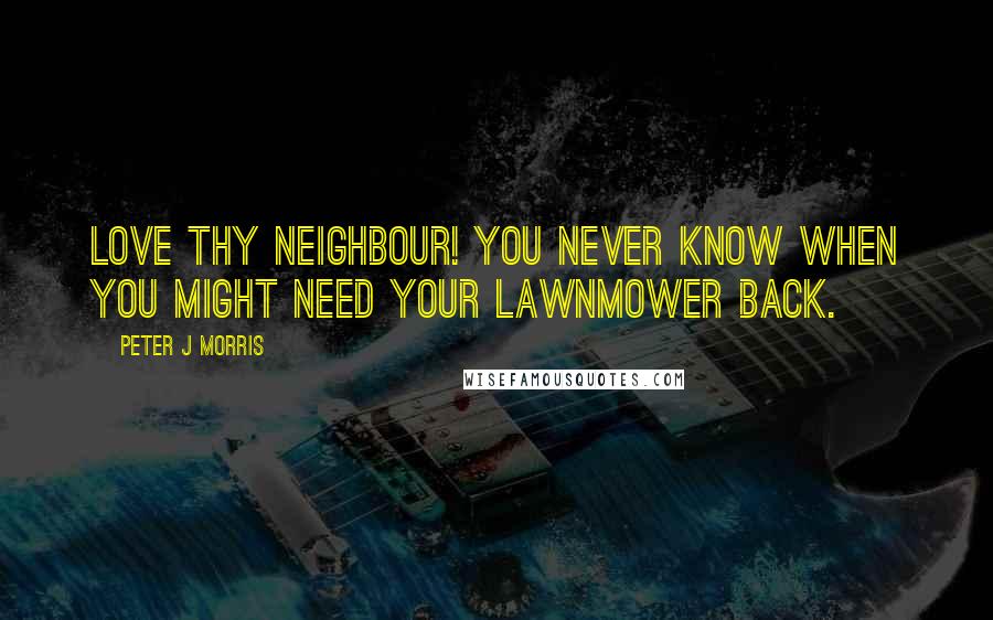 Peter J Morris quotes: Love Thy Neighbour! You never know when you might need your lawnmower back.