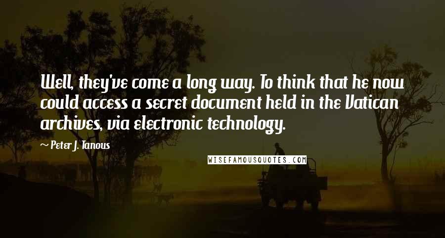 Peter J. Tanous quotes: Well, they've come a long way. To think that he now could access a secret document held in the Vatican archives, via electronic technology. Peter J. Tanous quotes: Well, they've come a long way. To think that he now could access a secret document held in the Vatican archives, via electronic technology.