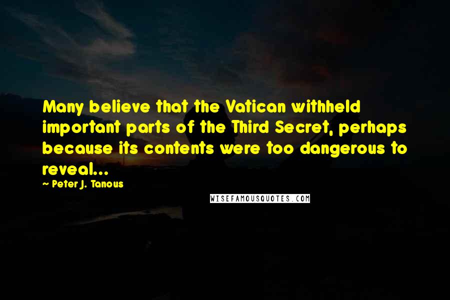 Peter J. Tanous quotes: Many believe that the Vatican withheld important parts of the Third Secret, perhaps because its contents were too dangerous to reveal... Peter J. Tanous quotes: Many believe that the Vatican withheld important parts of the Third Secret, perhaps because its contents were too dangerous to reveal...