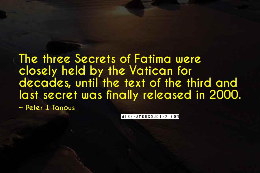 Peter J. Tanous quotes: The three Secrets of Fatima were closely held by the Vatican for decades, until the text of the third and last secret was finally released in 2000. Peter J. Tanous quotes: The three Secrets of Fatima were closely held by the Vatican for decades, until the text of the third and last secret was finally released in 2000.