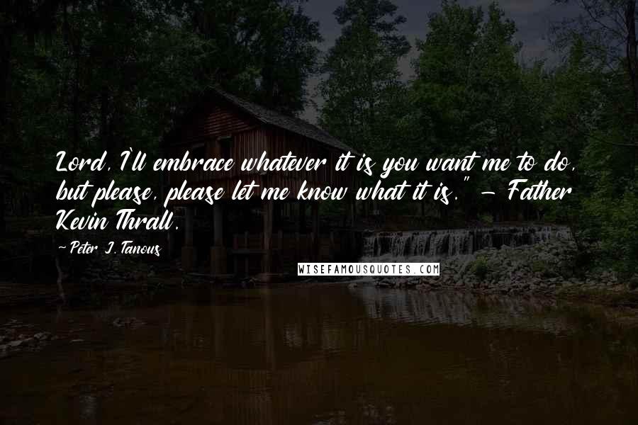 Peter J. Tanous quotes: Lord, I'll embrace whatever it is you want me to do, but please, please let me know what it is." - Father Kevin Thrall.