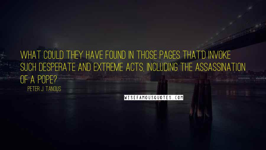 Peter J. Tanous quotes: What could they have found in those pages that'd invoke such desperate and extreme acts, including the assassination of a pope?