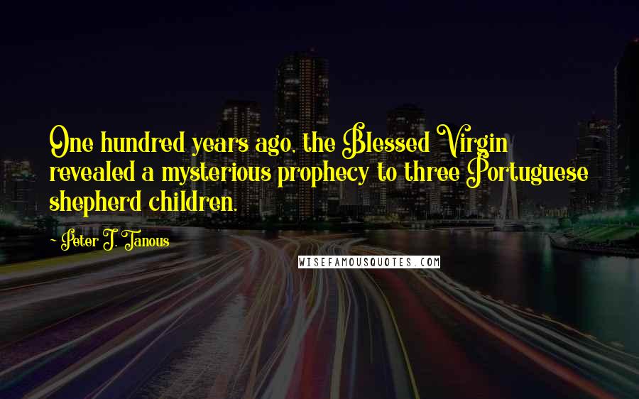 Peter J. Tanous quotes: One hundred years ago, the Blessed Virgin revealed a mysterious prophecy to three Portuguese shepherd children. Peter J. Tanous quotes: One hundred years ago, the Blessed Virgin revealed a mysterious prophecy to three Portuguese shepherd children.
