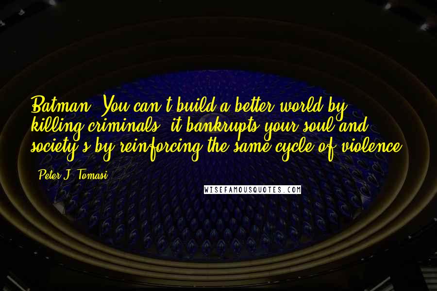 Peter J. Tomasi quotes: Batman: You can't build a better world by killing criminals--it bankrupts your soul and society's by reinforcing the same cycle of violence.