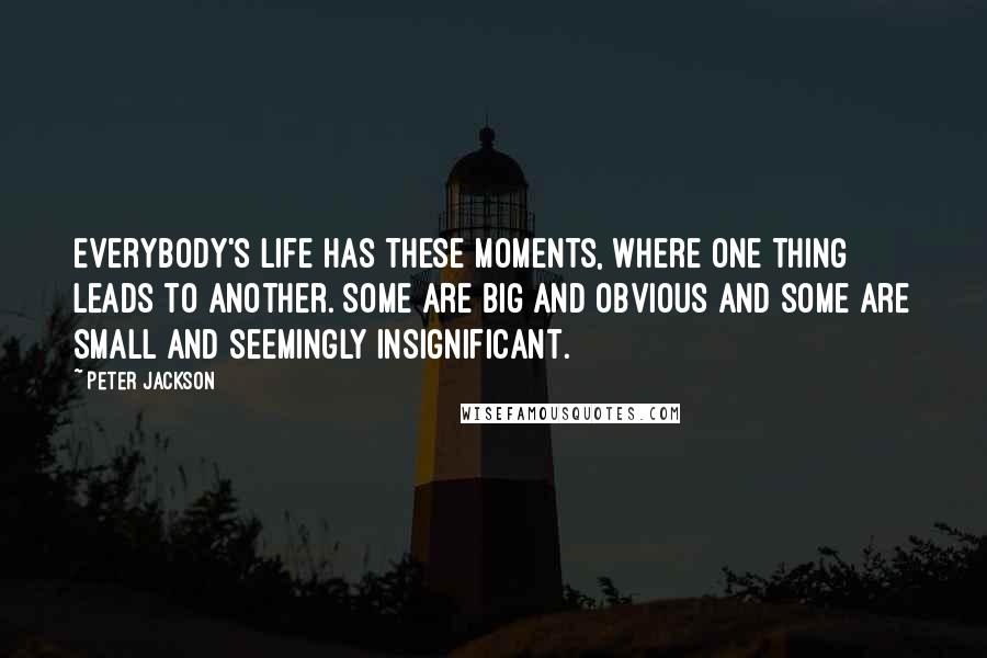 Peter Jackson quotes: Everybody's life has these moments, where one thing leads to another. Some are big and obvious and some are small and seemingly insignificant.