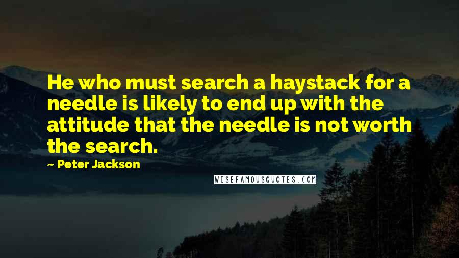 Peter Jackson quotes: He who must search a haystack for a needle is likely to end up with the attitude that the needle is not worth the search.