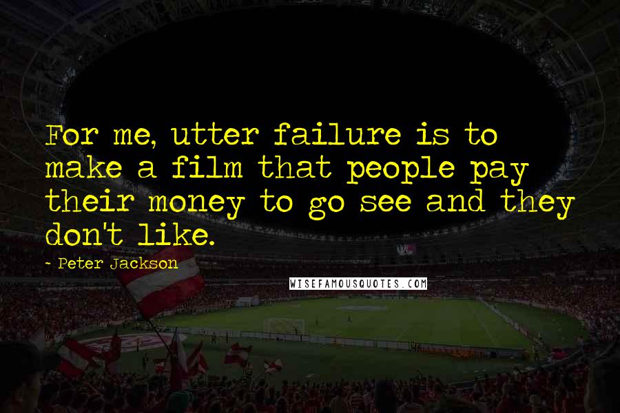 Peter Jackson quotes: For me, utter failure is to make a film that people pay their money to go see and they don't like.