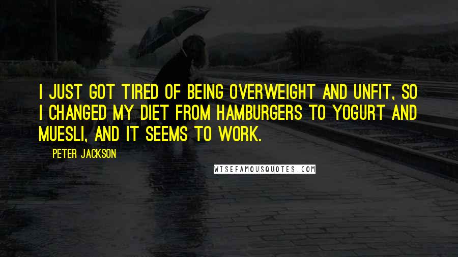 Peter Jackson quotes: I just got tired of being overweight and unfit, so I changed my diet from hamburgers to yogurt and muesli, and it seems to work.