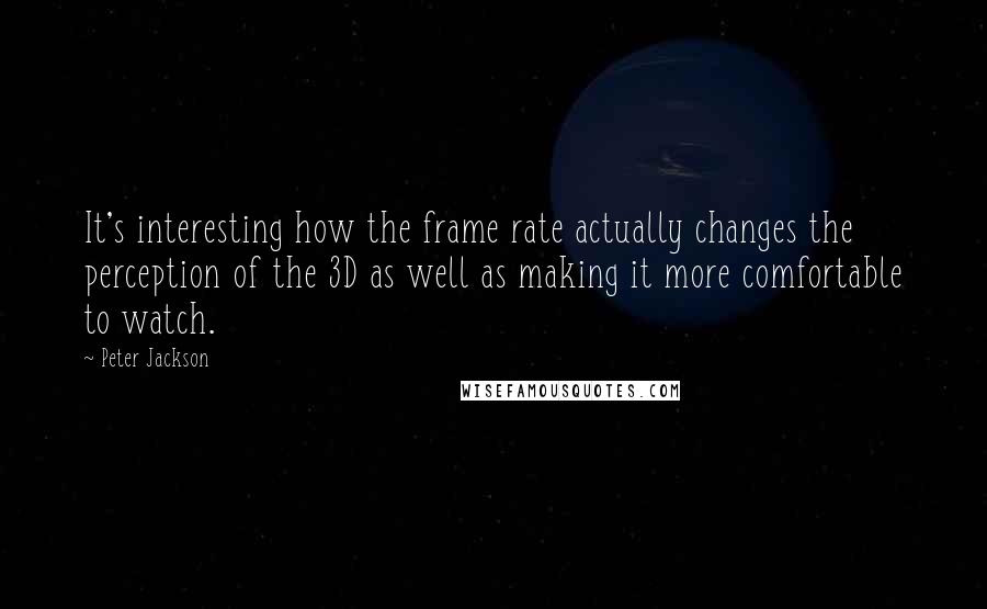 Peter Jackson quotes: It's interesting how the frame rate actually changes the perception of the 3D as well as making it more comfortable to watch.