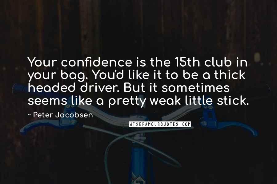 Peter Jacobsen quotes: Your confidence is the 15th club in your bag. You'd like it to be a thick headed driver. But it sometimes seems like a pretty weak little stick.