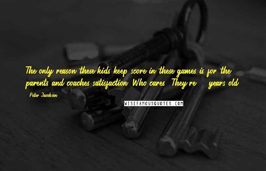 Peter Jacobsen quotes: The only reason these kids keep score in these games is for the parents and coaches satisfaction. Who cares? They're 10 years old.