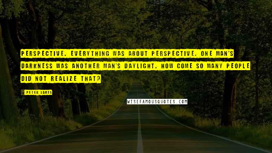 Peter James quotes: Perspective. Everything was about perspective. One man's darkness was another man's daylight. How come so many people did not realize that?