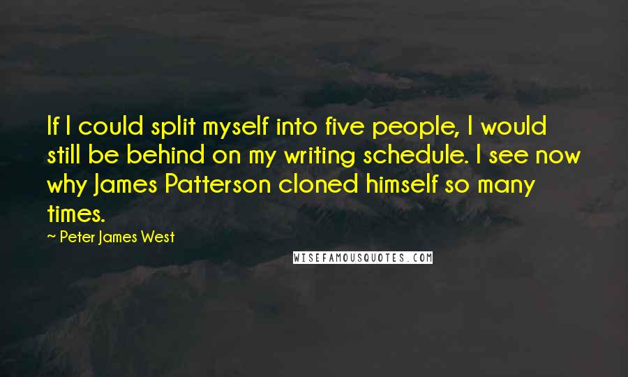 Peter James West quotes: If I could split myself into five people, I would still be behind on my writing schedule. I see now why James Patterson cloned himself so many times. Peter James West quotes: If I could split myself into five people, I would still be behind on my writing schedule. I see now why James Patterson cloned himself so many times.