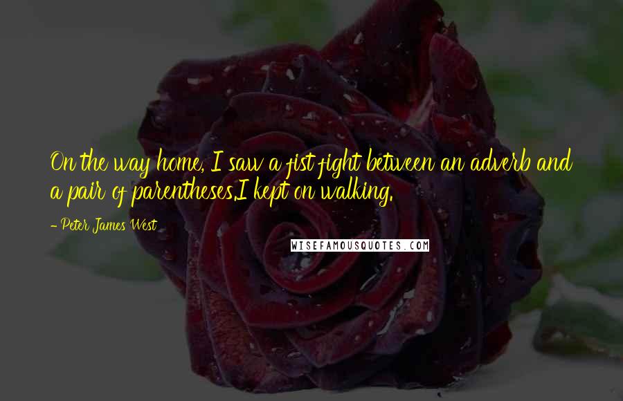Peter James West quotes: On the way home, I saw a fist fight between an adverb and a pair of parentheses.I kept on walking.