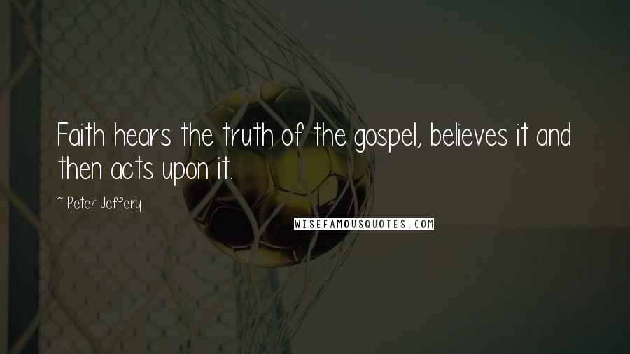 Peter Jeffery quotes: Faith hears the truth of the gospel, believes it and then acts upon it.